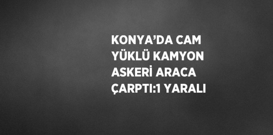 KONYA’DA CAM YÜKLÜ KAMYON ASKERİ ARACA ÇARPTI:1 YARALI