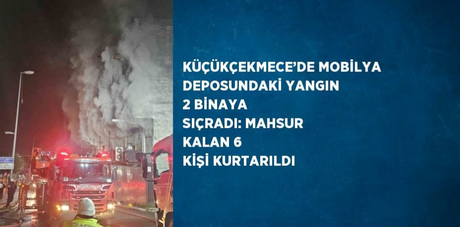 KÜÇÜKÇEKMECE’DE MOBİLYA DEPOSUNDAKİ YANGIN 2 BİNAYA SIÇRADI: MAHSUR KALAN 6 KİŞİ KURTARILDI