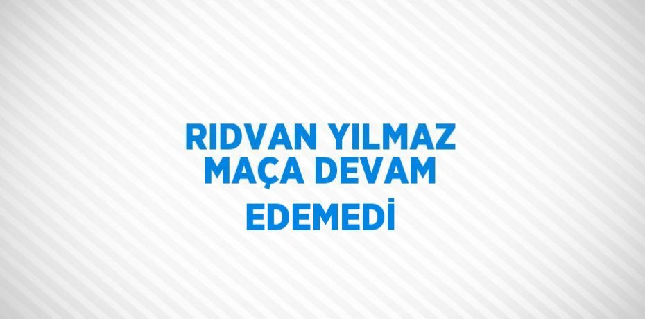 RIDVAN YILMAZ MAÇA DEVAM EDEMEDİ