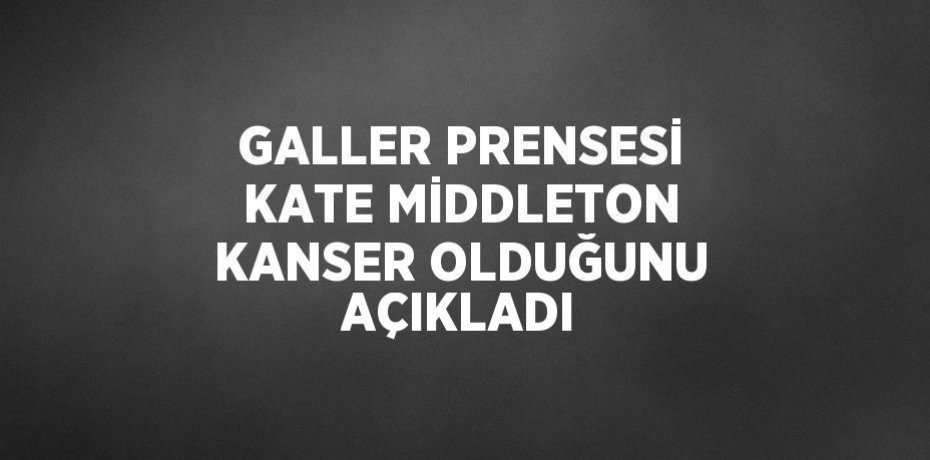 GALLER PRENSESİ KATE MİDDLETON KANSER OLDUĞUNU AÇIKLADI