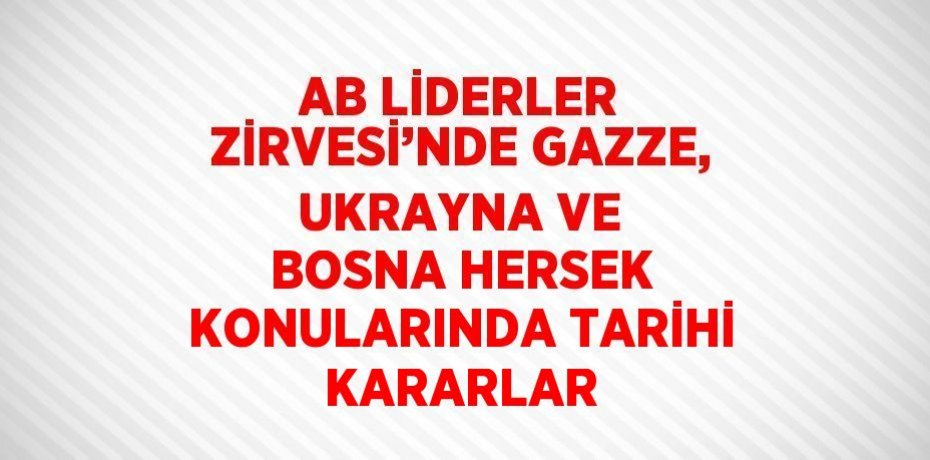 AB LİDERLER ZİRVESİ’NDE GAZZE, UKRAYNA VE BOSNA HERSEK KONULARINDA TARİHİ KARARLAR