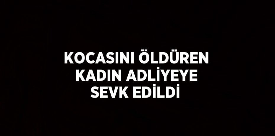 KOCASINI ÖLDÜREN KADIN ADLİYEYE SEVK EDİLDİ