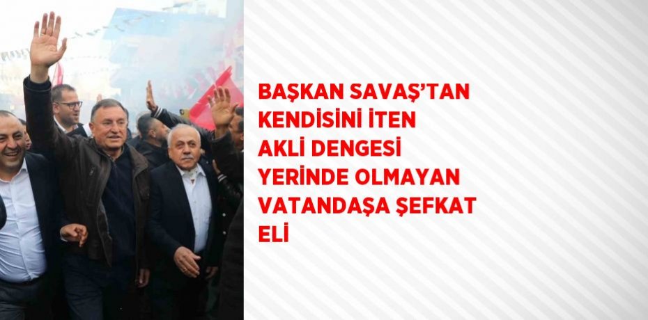 BAŞKAN SAVAŞ’TAN KENDİSİNİ İTEN AKLİ DENGESİ YERİNDE OLMAYAN VATANDAŞA ŞEFKAT ELİ