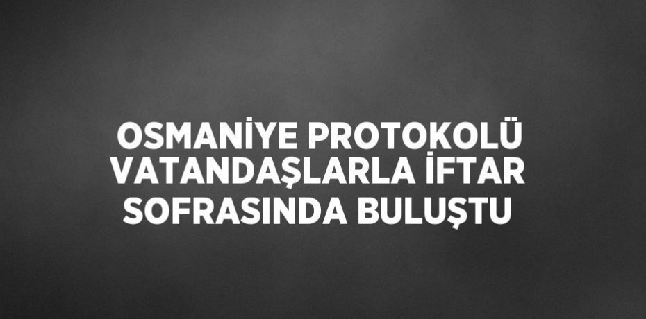 OSMANİYE PROTOKOLÜ VATANDAŞLARLA İFTAR SOFRASINDA BULUŞTU