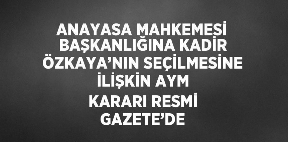 ANAYASA MAHKEMESİ BAŞKANLIĞINA KADİR ÖZKAYA’NIN SEÇİLMESİNE İLİŞKİN AYM KARARI RESMİ GAZETE’DE