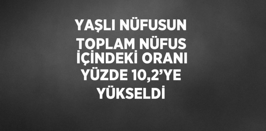 YAŞLI NÜFUSUN TOPLAM NÜFUS İÇİNDEKİ ORANI YÜZDE 10,2’YE YÜKSELDİ