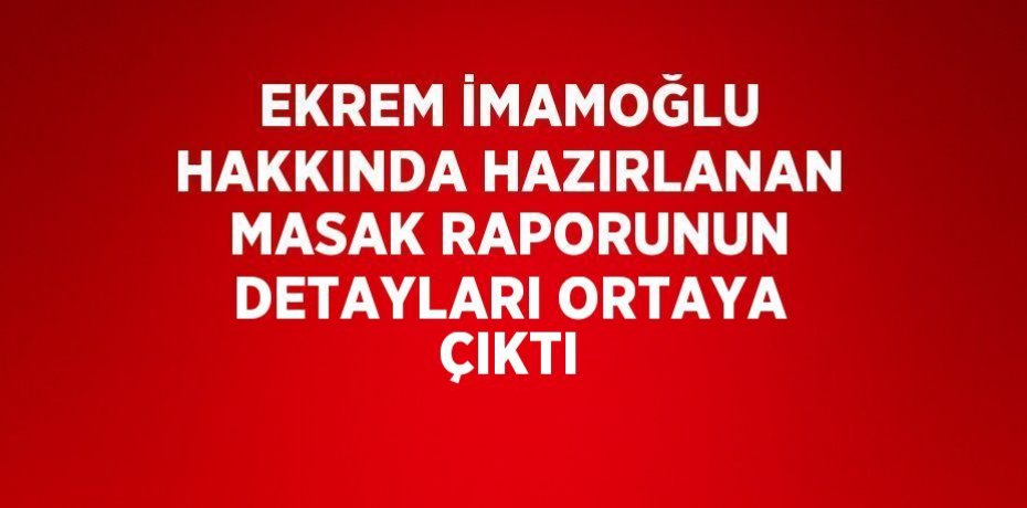 EKREM İMAMOĞLU HAKKINDA HAZIRLANAN MASAK RAPORUNUN DETAYLARI ORTAYA ÇIKTI