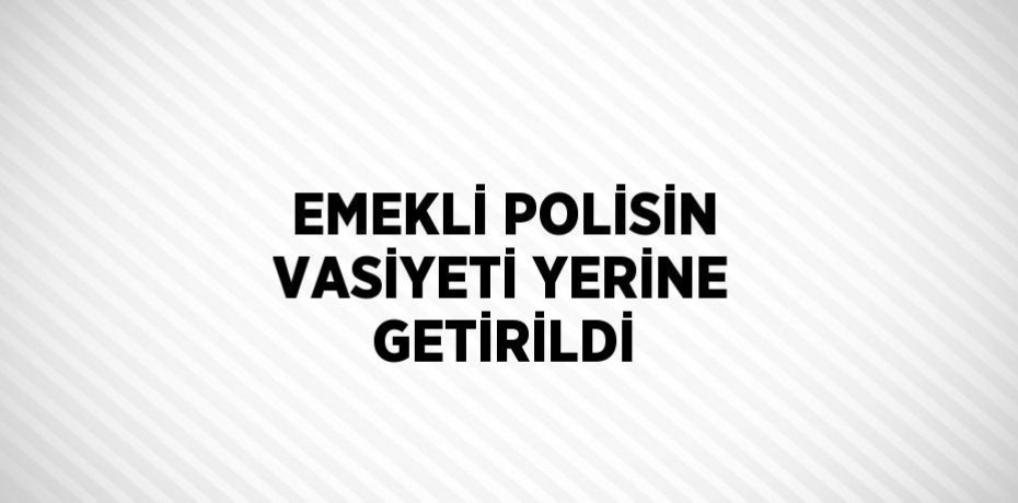 EMEKLİ POLİSİN VASİYETİ YERİNE GETİRİLDİ