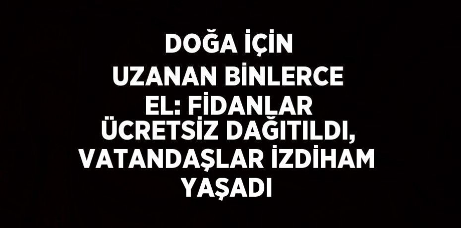 DOĞA İÇİN UZANAN BİNLERCE EL: FİDANLAR ÜCRETSİZ DAĞITILDI, VATANDAŞLAR İZDİHAM YAŞADI