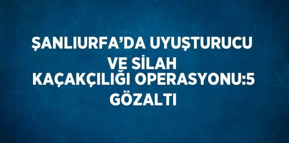 ŞANLIURFA’DA UYUŞTURUCU VE SİLAH KAÇAKÇILIĞI OPERASYONU:5 GÖZALTI