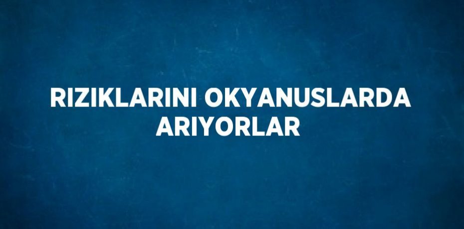 RIZIKLARINI OKYANUSLARDA ARIYORLAR