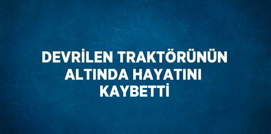 DEVRİLEN TRAKTÖRÜNÜN ALTINDA HAYATINI KAYBETTİ
