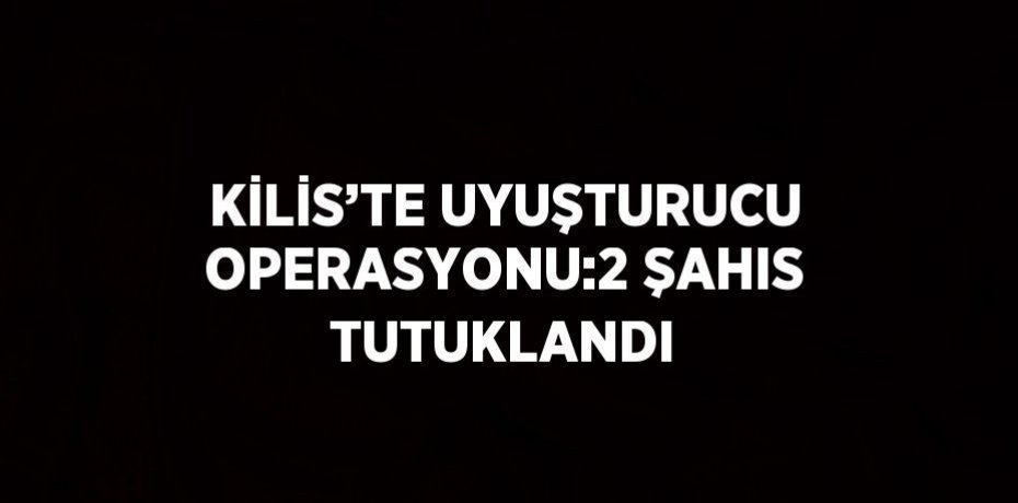 KİLİS’TE UYUŞTURUCU OPERASYONU:2 ŞAHIS TUTUKLANDI
