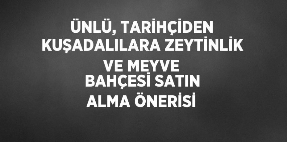 ÜNLÜ, TARİHÇİDEN KUŞADALILARA ZEYTİNLİK VE MEYVE BAHÇESİ SATIN ALMA ÖNERİSİ