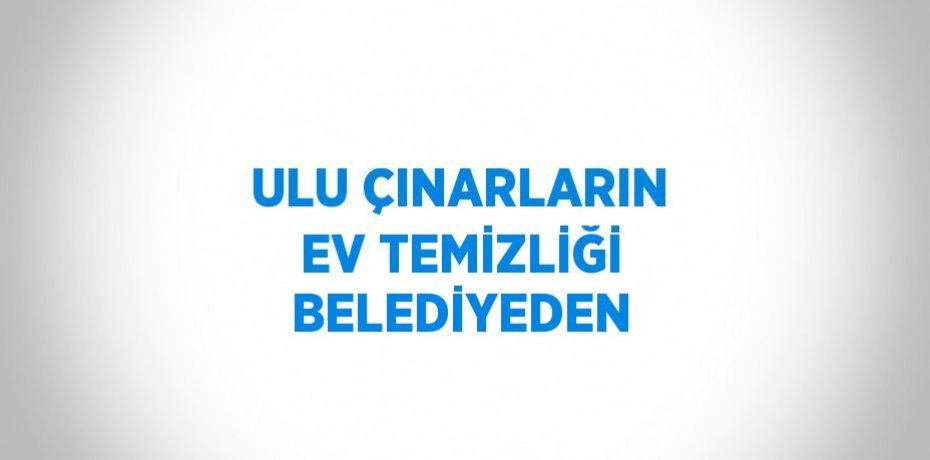 ULU ÇINARLARIN EV TEMİZLİĞİ BELEDİYEDEN