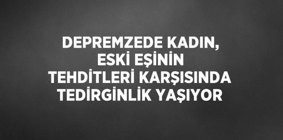 DEPREMZEDE KADIN, ESKİ EŞİNİN TEHDİTLERİ KARŞISINDA TEDİRGİNLİK YAŞIYOR