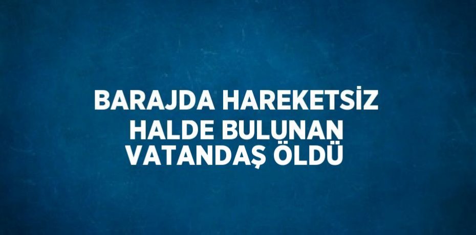 BARAJDA HAREKETSİZ HALDE BULUNAN VATANDAŞ ÖLDÜ