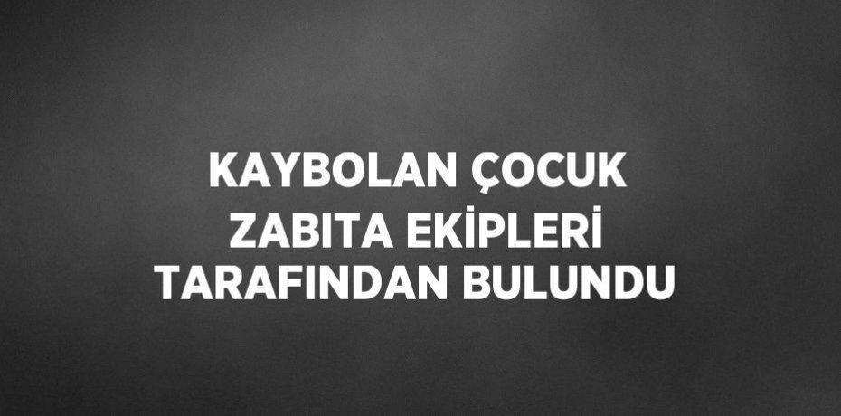 KAYBOLAN ÇOCUK ZABITA EKİPLERİ TARAFINDAN BULUNDU