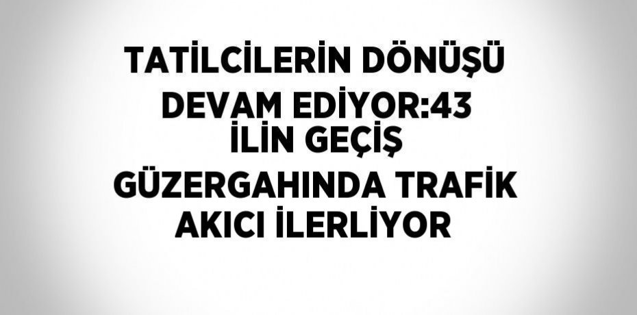 TATİLCİLERİN DÖNÜŞÜ DEVAM EDİYOR:43 İLİN GEÇİŞ GÜZERGAHINDA TRAFİK AKICI İLERLİYOR