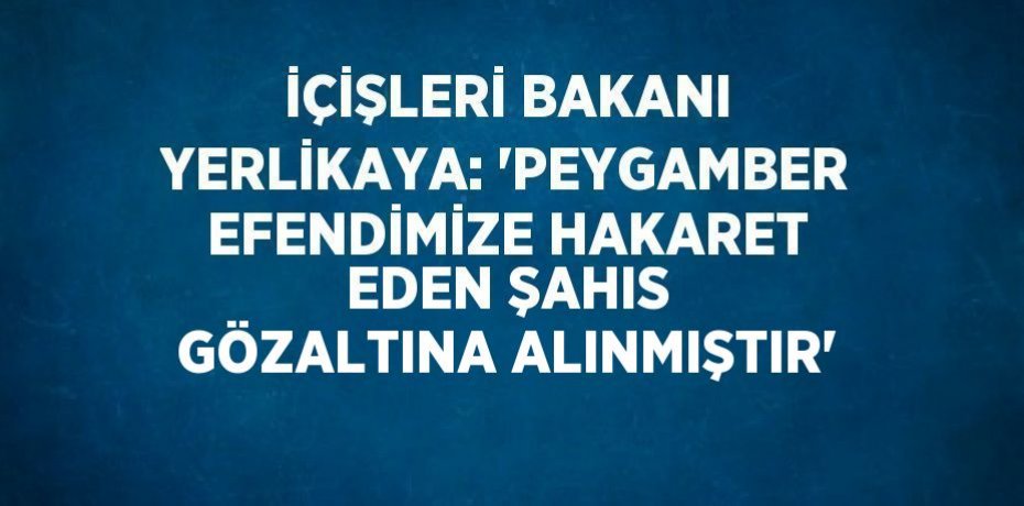 İÇİŞLERİ BAKANI YERLİKAYA: 'PEYGAMBER EFENDİMİZE HAKARET EDEN ŞAHIS GÖZALTINA ALINMIŞTIR'