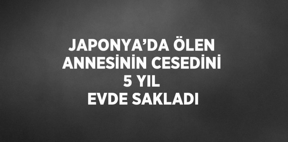 JAPONYA’DA ÖLEN ANNESİNİN CESEDİNİ 5 YIL EVDE SAKLADI