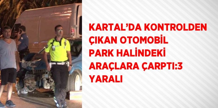 KARTAL’DA KONTROLDEN ÇIKAN OTOMOBİL PARK HALİNDEKİ ARAÇLARA ÇARPTI:3 YARALI