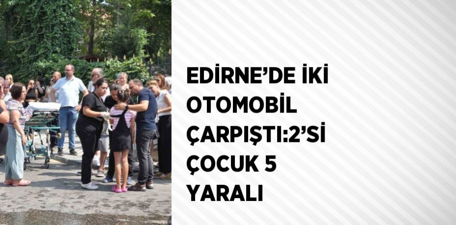 EDİRNE’DE İKİ OTOMOBİL ÇARPIŞTI:2’Sİ ÇOCUK 5 YARALI