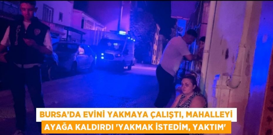 BURSA’DA EVİNİ YAKMAYA ÇALIŞTI, MAHALLEYİ AYAĞA KALDIRDI 'YAKMAK İSTEDİM, YAKTIM'