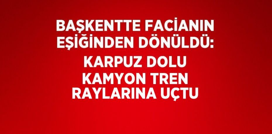 BAŞKENTTE FACİANIN EŞİĞİNDEN DÖNÜLDÜ: KARPUZ DOLU KAMYON TREN RAYLARINA UÇTU