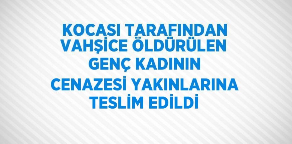 KOCASI TARAFINDAN VAHŞİCE ÖLDÜRÜLEN GENÇ KADININ CENAZESİ YAKINLARINA TESLİM EDİLDİ