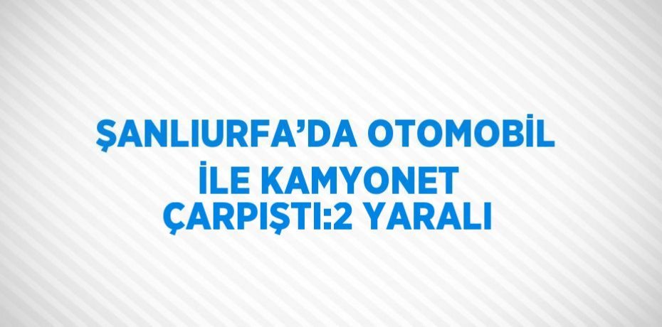ŞANLIURFA’DA OTOMOBİL İLE KAMYONET ÇARPIŞTI:2 YARALI