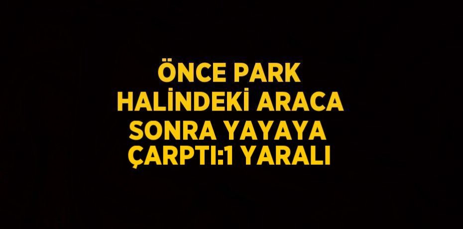 ÖNCE PARK HALİNDEKİ ARACA SONRA YAYAYA ÇARPTI:1 YARALI