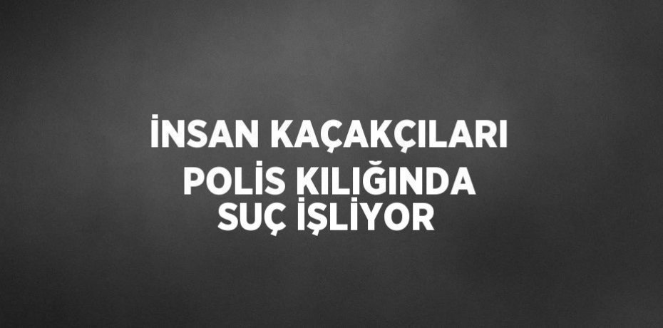 İNSAN KAÇAKÇILARI POLİS KILIĞINDA SUÇ İŞLİYOR