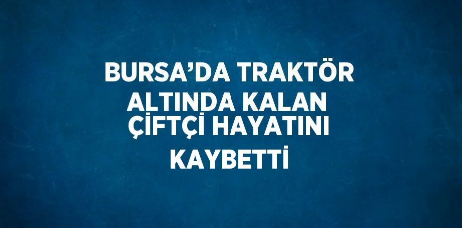BURSA’DA TRAKTÖR ALTINDA KALAN ÇİFTÇİ HAYATINI KAYBETTİ