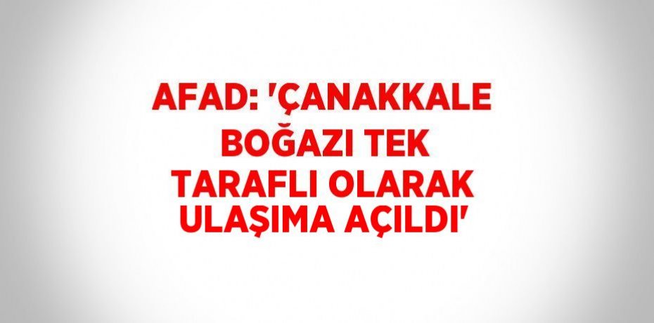 AFAD: 'ÇANAKKALE BOĞAZI TEK TARAFLI OLARAK ULAŞIMA AÇILDI'