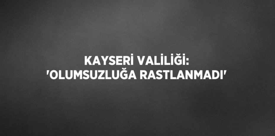 KAYSERİ VALİLİĞİ: 'OLUMSUZLUĞA RASTLANMADI'