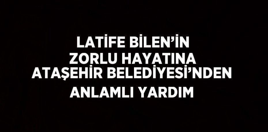 LATİFE BİLEN’İN ZORLU HAYATINA ATAŞEHİR BELEDİYESİ’NDEN ANLAMLI YARDIM