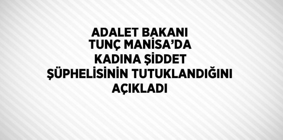 ADALET BAKANI TUNÇ MANİSA’DA KADINA ŞİDDET ŞÜPHELİSİNİN TUTUKLANDIĞINI AÇIKLADI