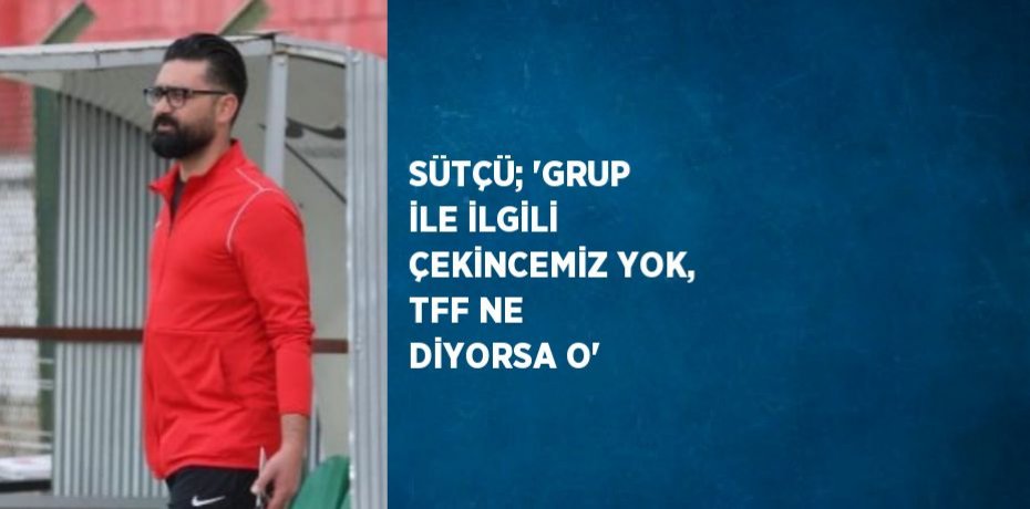 SÜTÇÜ; 'GRUP İLE İLGİLİ ÇEKİNCEMİZ YOK, TFF NE DİYORSA O'