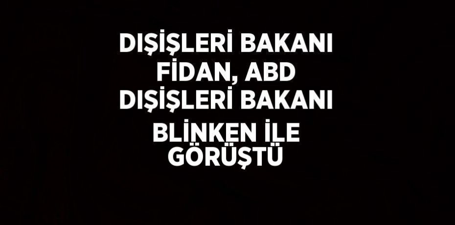 DIŞİŞLERİ BAKANI FİDAN, ABD DIŞİŞLERİ BAKANI BLİNKEN İLE GÖRÜŞTÜ