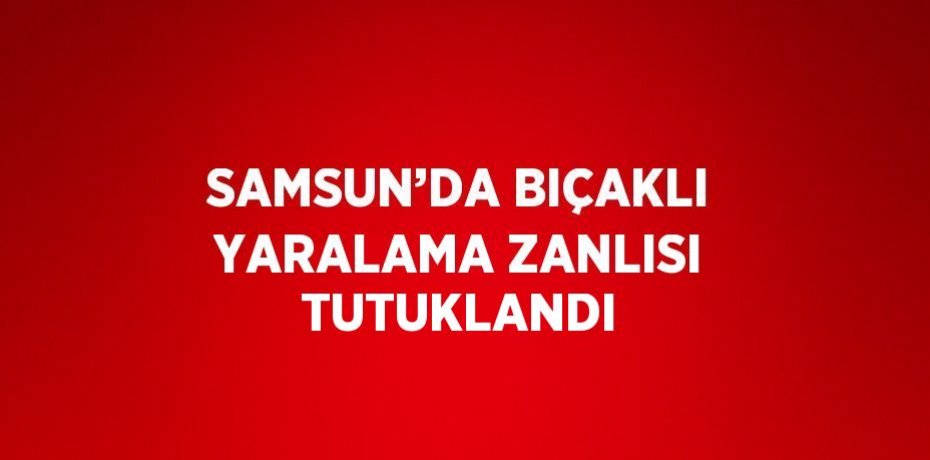 SAMSUN’DA BIÇAKLI YARALAMA ZANLISI TUTUKLANDI