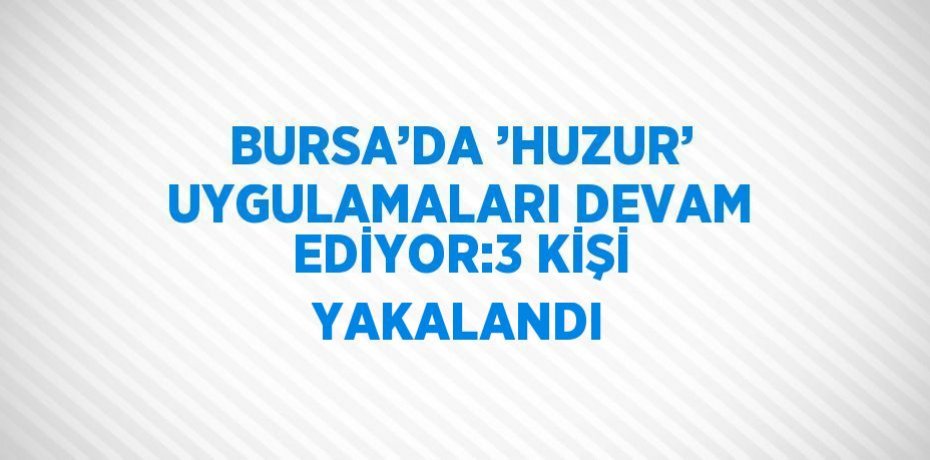 BURSA’DA ’HUZUR’ UYGULAMALARI DEVAM EDİYOR:3 KİŞİ YAKALANDI