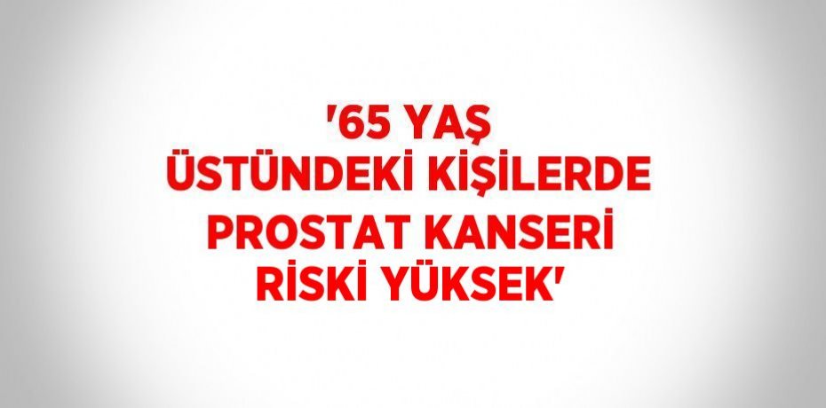 '65 YAŞ ÜSTÜNDEKİ KİŞİLERDE PROSTAT KANSERİ RİSKİ YÜKSEK'