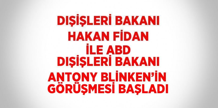 DIŞİŞLERİ BAKANI HAKAN FİDAN İLE ABD DIŞİŞLERİ BAKANI ANTONY BLİNKEN’İN GÖRÜŞMESİ BAŞLADI