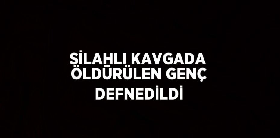 SİLAHLI KAVGADA ÖLDÜRÜLEN GENÇ DEFNEDİLDİ
