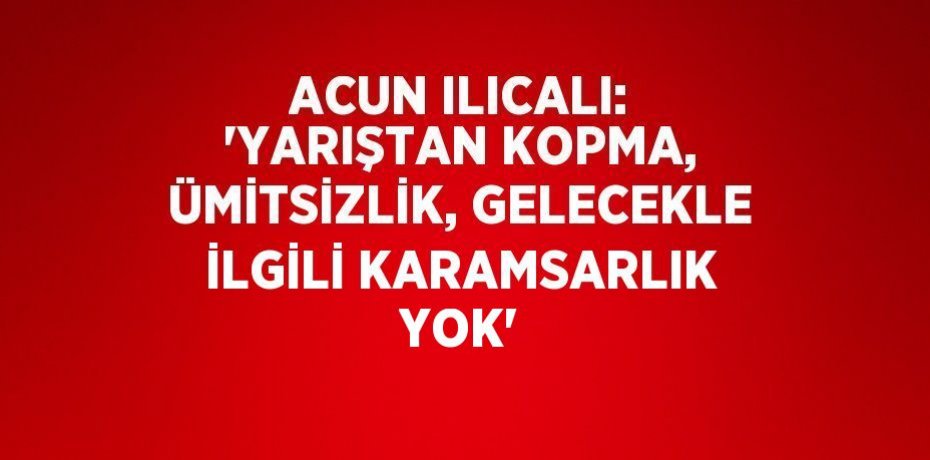 ACUN ILICALI: 'YARIŞTAN KOPMA, ÜMİTSİZLİK, GELECEKLE İLGİLİ KARAMSARLIK YOK'