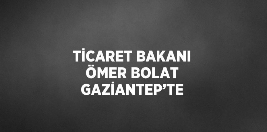 TİCARET BAKANI ÖMER BOLAT GAZİANTEP’TE