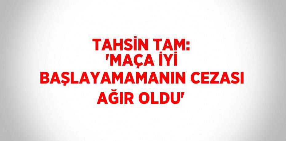 TAHSİN TAM: 'MAÇA İYİ BAŞLAYAMAMANIN CEZASI AĞIR OLDU'