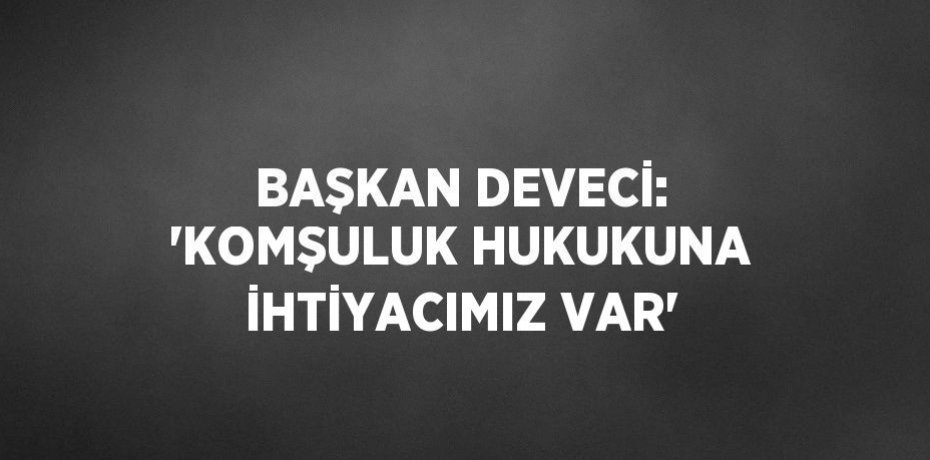 BAŞKAN DEVECİ: 'KOMŞULUK HUKUKUNA İHTİYACIMIZ VAR'