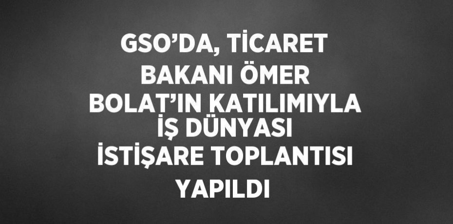GSO’DA, TİCARET BAKANI ÖMER BOLAT’IN KATILIMIYLA İŞ DÜNYASI İSTİŞARE TOPLANTISI YAPILDI